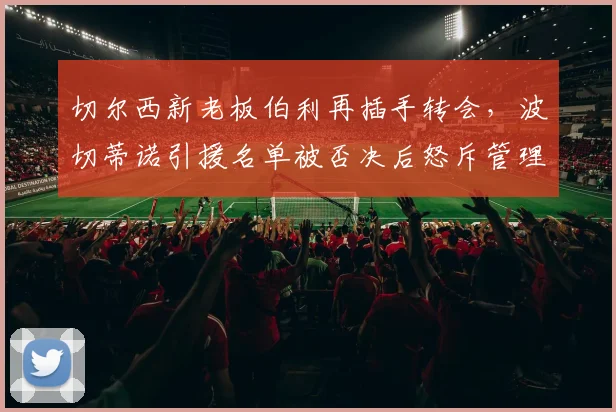 切尔西新老板伯利再插手转会，波切蒂诺引援名单被否决后怒斥管理层