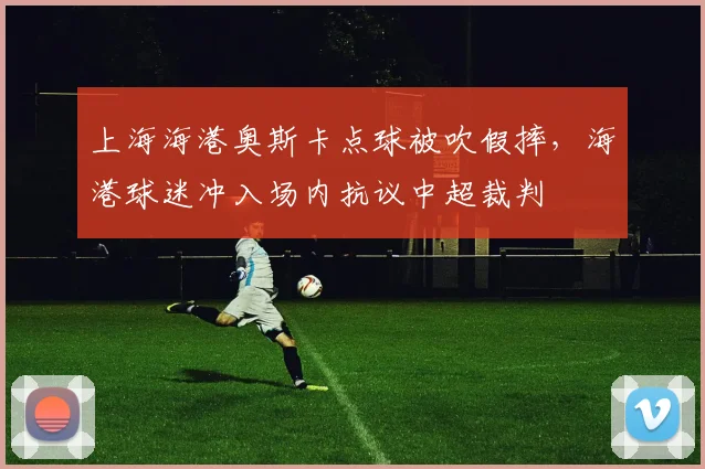 上海海港奥斯卡点球被吹假摔，海港球迷冲入场内抗议中超裁判