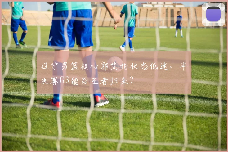辽宁男篮核心郭艾伦状态低迷，半决赛G3能否王者归来？