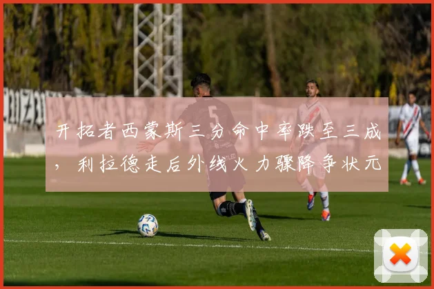 开拓者西蒙斯三分命中率跌至三成，利拉德走后外线火力骤降争状元却引争议